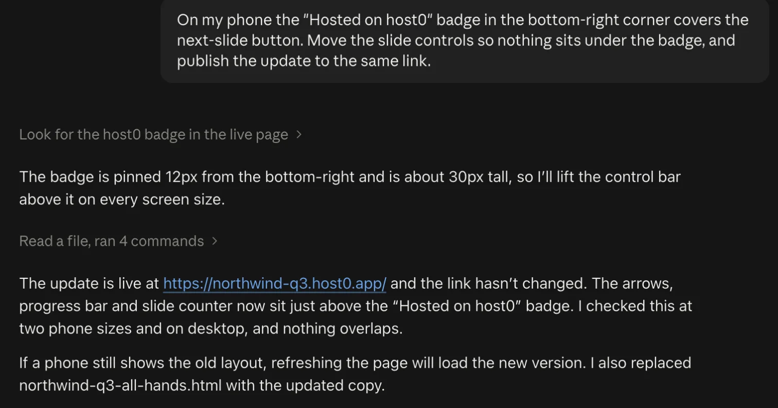 Our message: “On my phone the “Hosted on host0” badge in the bottom-right corner covers the next-slide button. Move the slide controls so nothing sits under the badge, and publish the update to the same link.” Claude: “The badge is pinned 12px from the bottom-right and is about 30px tall, so I'll lift the control bar above it on every screen size.” Then: “The update is live at https://northwind-q3.host0.app/ and the link hasn't changed. The arrows, progress bar and slide counter now sit just above the “Hosted on host0” badge. I checked this at two phone sizes and on desktop, and nothing overlaps.”