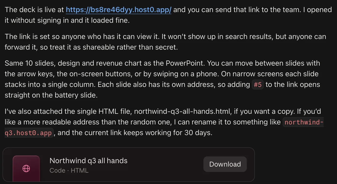 Claude's reply: “The deck is live at https://bs8re46dyy.host0.app/ and you can send that link to the team. I opened it without signing in and it loaded fine. The link is set so anyone who has it can view it. It won't show up in search results, but anyone can forward it, so treat it as shareable rather than secret. Same 10 slides, design and revenue chart as the PowerPoint. You can move between slides with the arrow keys, the on-screen buttons, or by swiping on a phone. On narrow screens each slide stacks into a single column. Each slide also has its own address, so adding #5 to the link opens straight on the battery slide.” It also attached the HTML file and offered to rename the link to something like northwind-q3.host0.app.